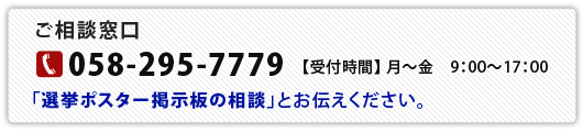 【ご相談窓口】TEL：058-295-7779（月～金9:00～17:00）「選挙ポスター掲示板の相談」とお伝えください。